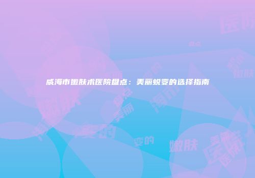 威海市嫩肤术医院盘点：美丽蜕变的选择指南