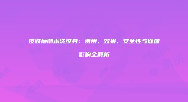 皮肤磨削术洗纹身：费用、效果、安全性与健康影响全解析