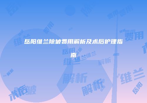 岳阳维兰除皱费用解析及术后护理指南
