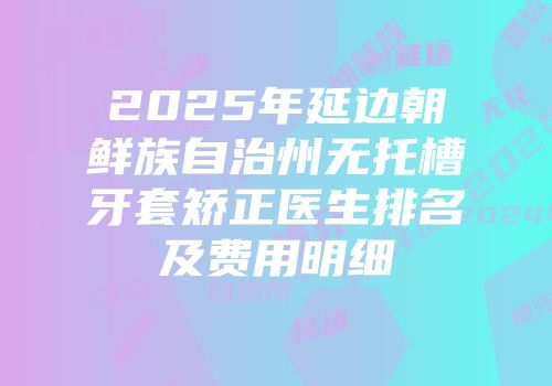 2025年延边朝鲜族自治州无托槽牙套矫正医生排名及费用明细