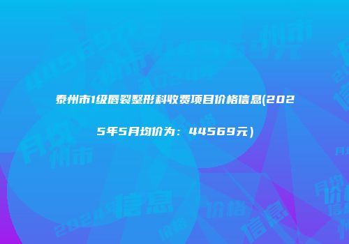 泰州市1级唇裂整形科收费项目价格信息(2025年5月均价为：44569元）