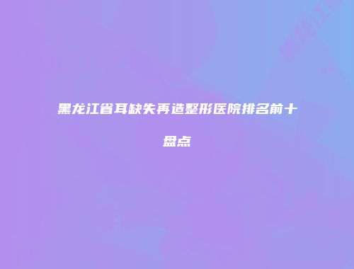 黑龙江省耳缺失再造整形医院排名前十盘点