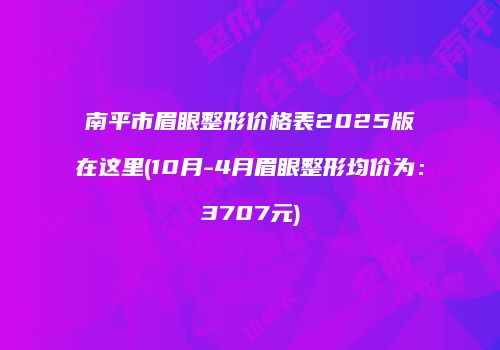 南平市眉眼整形价格表2025版在这里(10月-4月眉眼整形均价为：3707元)
