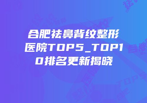 合肥祛鼻背纹整形医院TOP5_TOP10排名更新揭晓