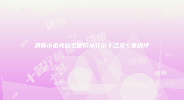 渭南市激光脱毛医院排行前十名及专家横评