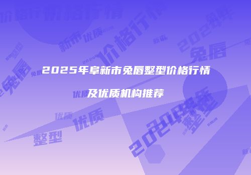 2025年阜新市兔唇整型价格行情及优质机构推荐