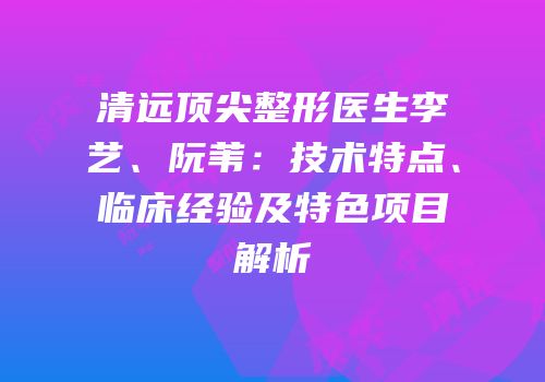 清远顶尖整形医生李艺、阮苇：技术特点、临床经验及特色项目解析