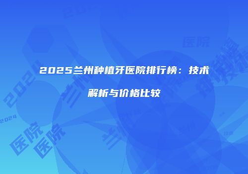 2025兰州种植牙医院排行榜：技术解析与价格比较