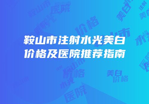 鞍山市注射水光美白价格及医院推荐指南