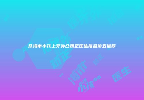 珠海市小孩上牙外凸矫正医生排名前五推荐