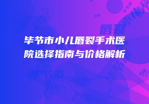 毕节市小儿唇裂手术医院选择指南与价格解析