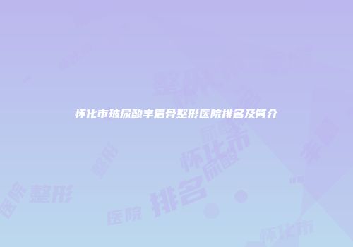 怀化市玻尿酸丰眉骨整形医院排名及简介
