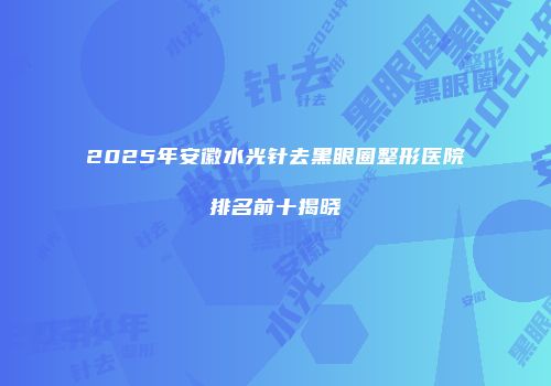 2025年安徽水光针去黑眼圈整形医院排名前十揭晓