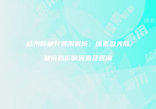杭州除皱针费用解析：像素激光除皱价格影响因素及咨询