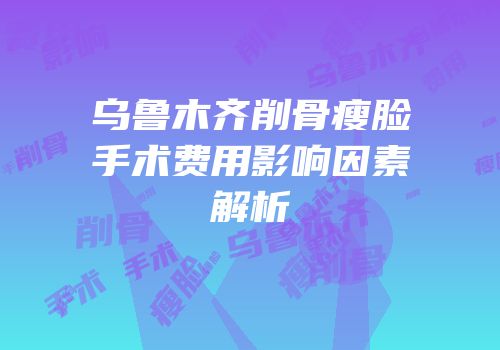 乌鲁木齐削骨瘦脸手术费用影响因素解析