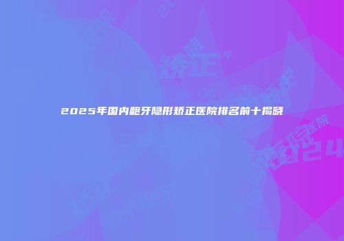 2025年国内龅牙隐形矫正医院排名前十揭晓
