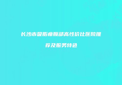 长沙市吸脂瘦腹部高性价比医院推荐及服务特色