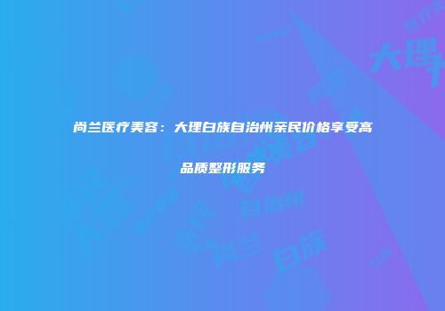 尚兰医疗美容：大理白族自治州亲民价格享受高品质整形服务