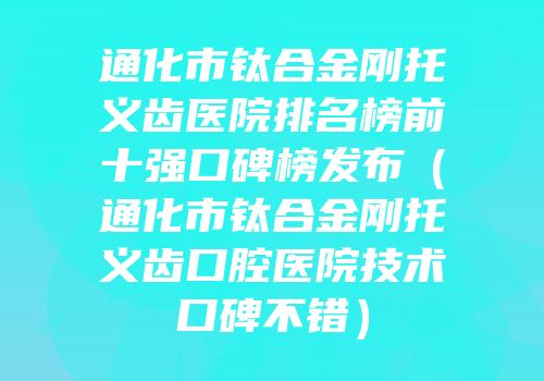 通化市钛合金刚托义齿医院排名榜前十强口碑榜发布（通化市钛合金刚托义齿口腔医院技术口碑不错）