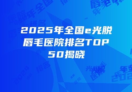 2025年全国e光脱唇毛医院排名TOP50揭晓
