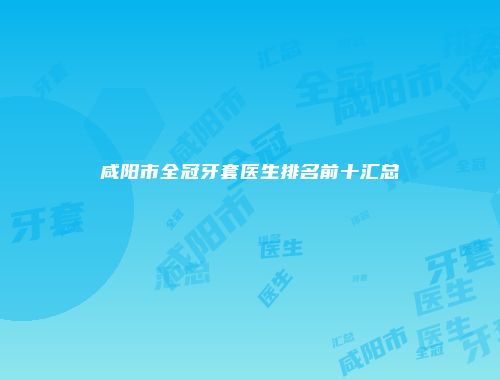 咸阳市全冠牙套医生排名前十汇总