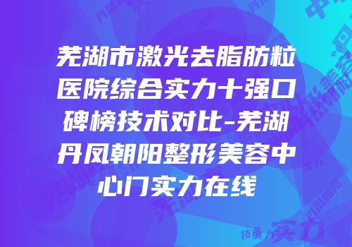 芜湖市激光去脂肪粒医院综合实力十强口碑榜技术对比-芜湖丹凤朝阳整形美容中心门实力在线