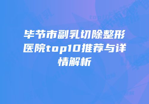 毕节市副乳切除整形医院top10推荐与详情解析