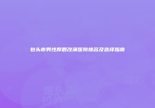 包头市男性厚唇改薄医院排名及选择指南