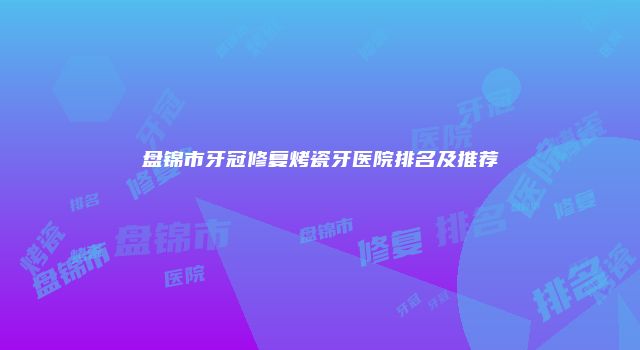 盘锦市牙冠修复烤瓷牙医院排名及推荐