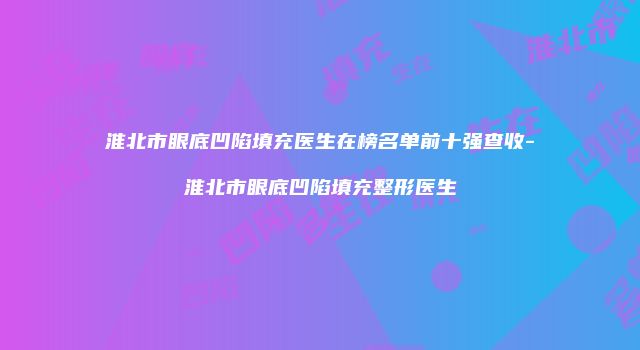 淮北市眼底凹陷填充医生在榜名单前十强查收-淮北市眼底凹陷填充整形医生