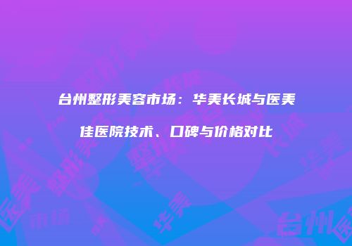 台州整形美容市场：华美长城与医美佳医院技术、口碑与价格对比