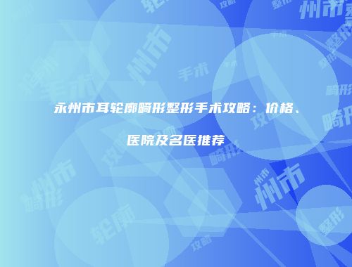 永州市耳轮廓畸形整形手术攻略：价格、医院及名医推荐