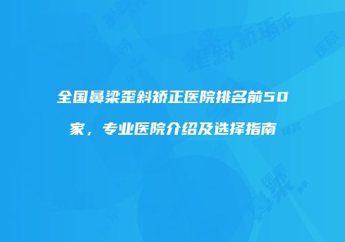 全国鼻梁歪斜矫正医院排名前50家，专业医院介绍及选择指南