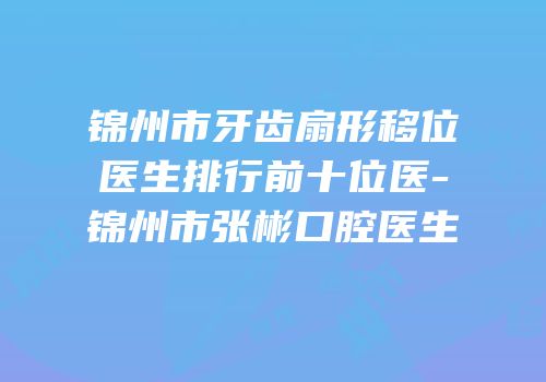 锦州市牙齿扇形移位医生排行前十位医-锦州市张彬口腔医生