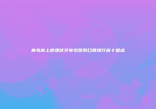青岛市上颌埋伏牙牵引医院口碑排行前十盘点