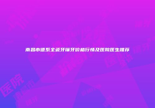 南昌市德系全瓷牙镶牙价格行情及医院医生推荐