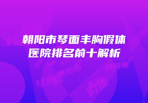 朝阳市琴面丰胸假体医院排名前十解析