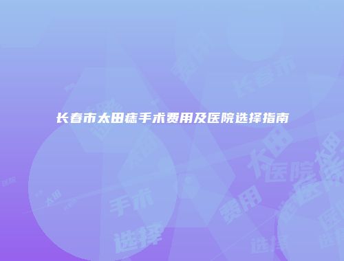 长春市太田痣手术费用及医院选择指南