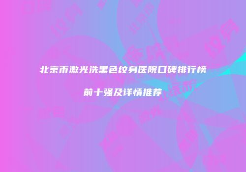 北京市激光洗黑色纹身医院口碑排行榜前十强及详情推荐