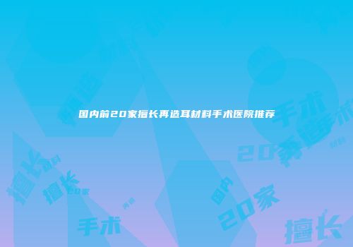 国内前20家擅长再造耳材料手术医院推荐