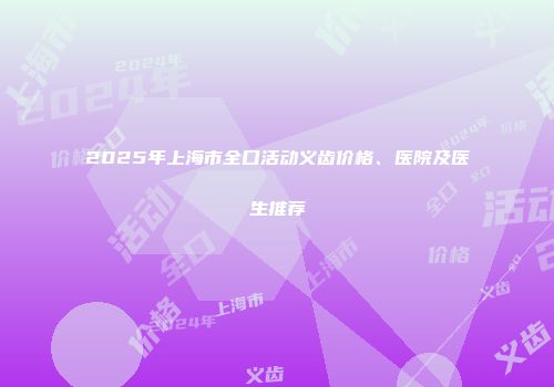 2025年上海市全口活动义齿价格、医院及医生推荐