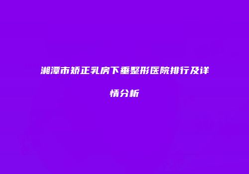 湘潭市矫正乳房下垂整形医院排行及详情分析