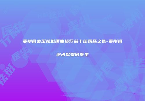 贵州省去斑祛斑医生排行前十佳精品之选-贵州省谢占军整形医生