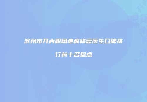 滨州市开内眼角疤痕修复医生口碑排行前十名盘点