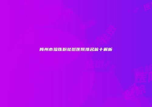 梅州市珍珠粉祛斑医院排名前十解析