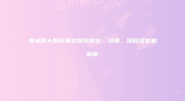 晋城两大整形美容医院对比：资质、项目及价格解析