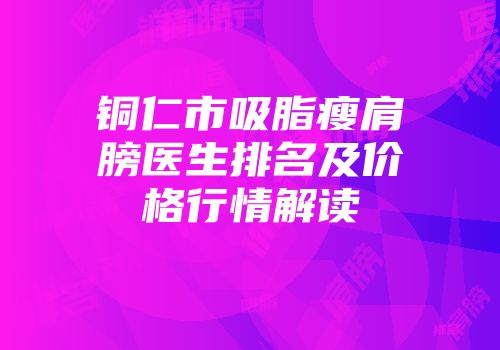 铜仁市吸脂瘦肩膀医生排名及价格行情解读