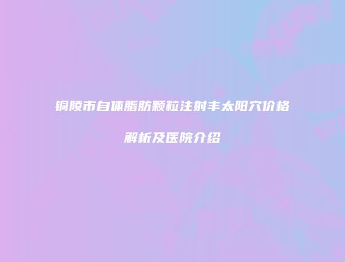 铜陵市自体脂肪颗粒注射丰太阳穴价格解析及医院介绍