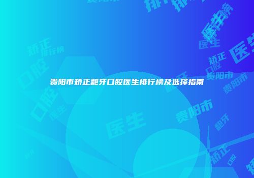 贵阳市矫正龅牙口腔医生排行榜及选择指南