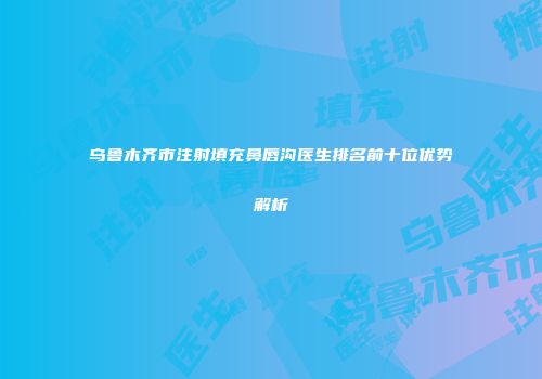 乌鲁木齐市注射填充鼻唇沟医生排名前十位优势解析